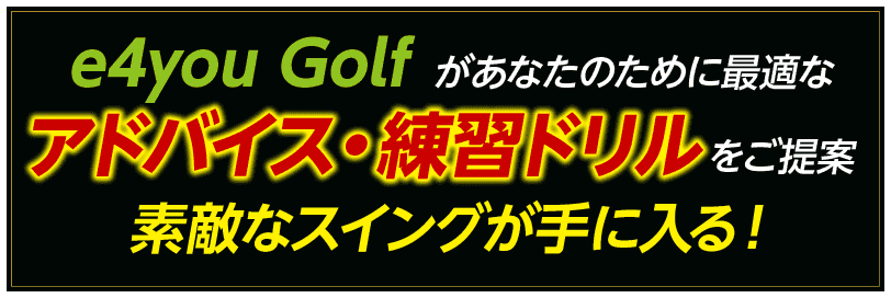 e4you Golfがあなたのために最適なアドバイス・練習ドリルをご提案 素敵なスイングが手に入る！